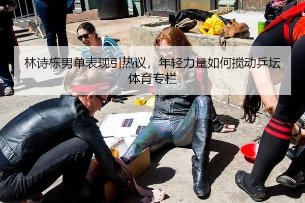 林诗栋男单表现引热议，年轻力量如何搅动乒坛 体育专栏